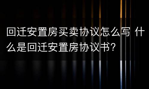 回迁安置房买卖协议怎么写 什么是回迁安置房协议书?
