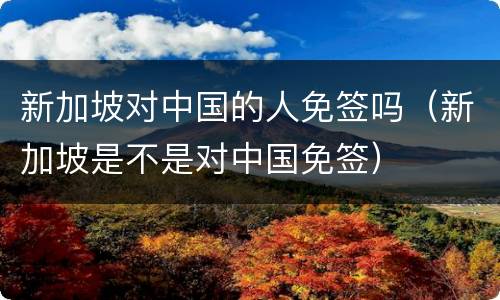 新加坡对中国的人免签吗（新加坡是不是对中国免签）