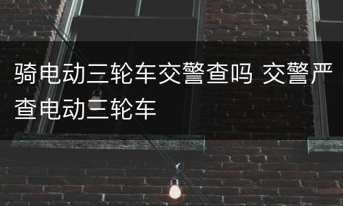 骑电动三轮车交警查吗 交警严查电动三轮车