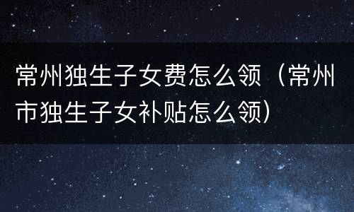 常州独生子女费怎么领（常州市独生子女补贴怎么领）