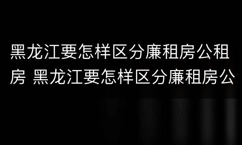 黑龙江要怎样区分廉租房公租房 黑龙江要怎样区分廉租房公租房和私租房