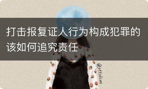 打击报复证人行为构成犯罪的该如何追究责任