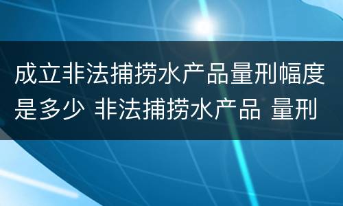 成立非法捕捞水产品量刑幅度是多少 非法捕捞水产品 量刑