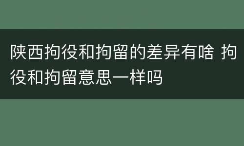 陕西拘役和拘留的差异有啥 拘役和拘留意思一样吗