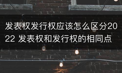 发表权发行权应该怎么区分2022 发表权和发行权的相同点