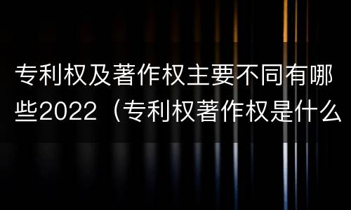专利权及著作权主要不同有哪些2022（专利权著作权是什么意思）