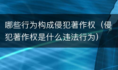 哪些行为构成侵犯著作权（侵犯著作权是什么违法行为）