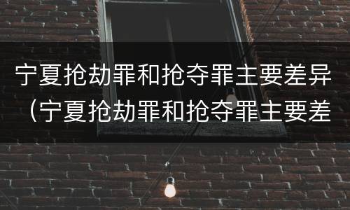 宁夏抢劫罪和抢夺罪主要差异（宁夏抢劫罪和抢夺罪主要差异在哪）
