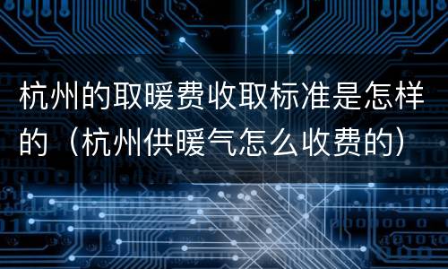 杭州的取暖费收取标准是怎样的（杭州供暖气怎么收费的）