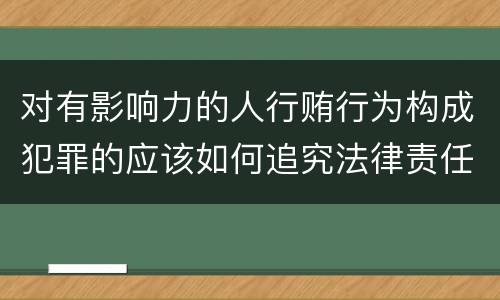 对有影响力的人行贿行为构成犯罪的应该如何追究法律责任
