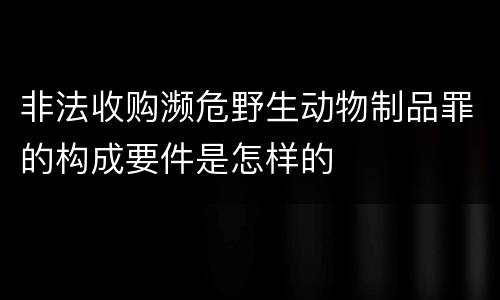 非法收购濒危野生动物制品罪的构成要件是怎样的