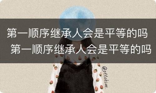 第一顺序继承人会是平等的吗 第一顺序继承人会是平等的吗为什么