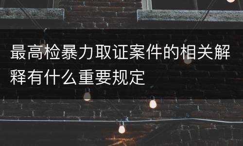 最高检暴力取证案件的相关解释有什么重要规定