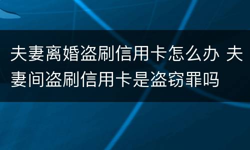 夫妻离婚盗刷信用卡怎么办 夫妻间盗刷信用卡是盗窃罪吗