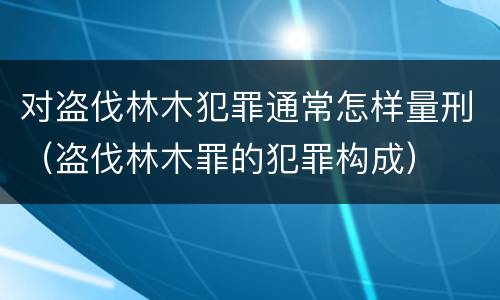 对盗伐林木犯罪通常怎样量刑（盗伐林木罪的犯罪构成）