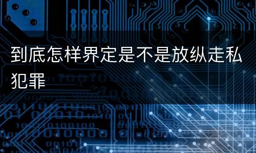 到底怎样界定是不是放纵走私犯罪