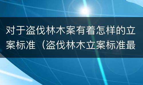 对于盗伐林木案有着怎样的立案标准（盗伐林木立案标准最新）