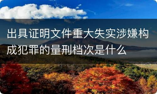 出具证明文件重大失实涉嫌构成犯罪的量刑档次是什么