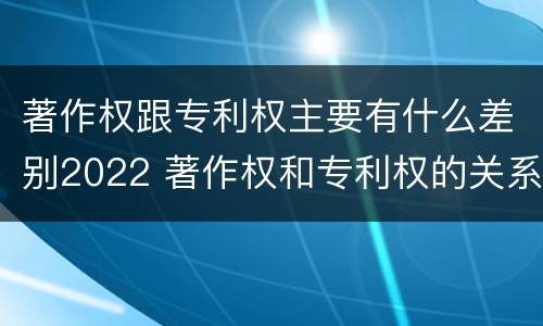 著作权跟专利权主要有什么差别2022 著作权和专利权的关系如何