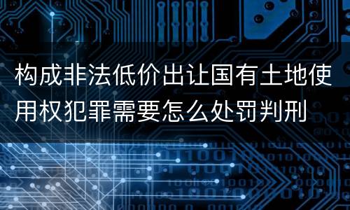 构成非法低价出让国有土地使用权犯罪需要怎么处罚判刑