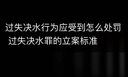 过失决水行为应受到怎么处罚 过失决水罪的立案标准