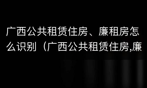 广西公共租赁住房、廉租房怎么识别（广西公共租赁住房,廉租房怎么识别的）