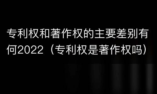 专利权和著作权的主要差别有何2022（专利权是著作权吗）