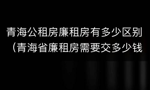 青海公租房廉租房有多少区别(青海省廉租房需要交多少钱)