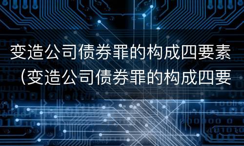变造公司债券罪的构成四要素（变造公司债券罪的构成四要素包括）