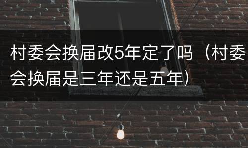 村委会换届改5年定了吗（村委会换届是三年还是五年）