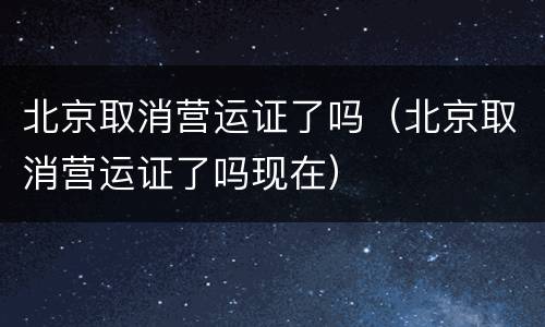 北京取消营运证了吗（北京取消营运证了吗现在）