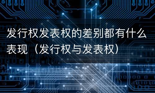 发行权发表权的差别都有什么表现（发行权与发表权）