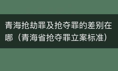 青海抢劫罪及抢夺罪的差别在哪（青海省抢夺罪立案标准）