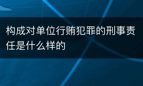 构成对单位行贿犯罪的刑事责任是什么样的