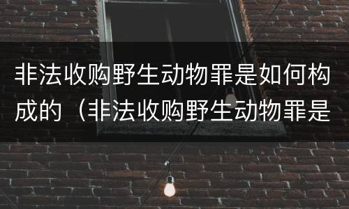 非法收购野生动物罪是如何构成的（非法收购野生动物罪是如何构成的呢）