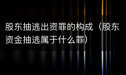 股东抽逃出资罪的构成（股东资金抽逃属于什么罪）