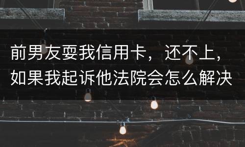 前男友耍我信用卡，还不上，如果我起诉他法院会怎么解决