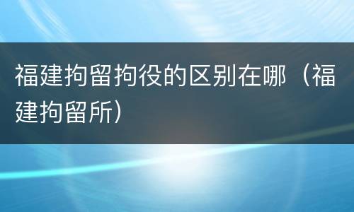 福建拘留拘役的区别在哪（福建拘留所）