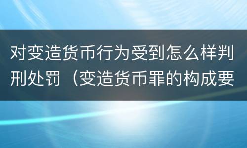 对变造货币行为受到怎么样判刑处罚（变造货币罪的构成要件）