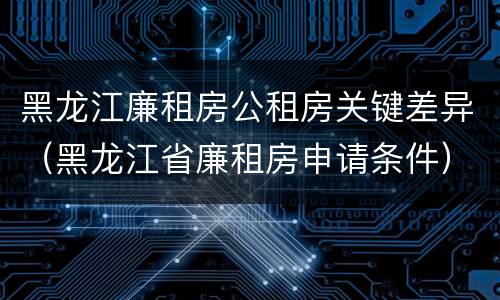 黑龙江廉租房公租房关键差异（黑龙江省廉租房申请条件）