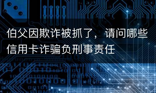 伯父因欺诈被抓了，请问哪些信用卡诈骗负刑事责任
