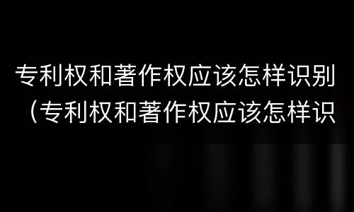 专利权和著作权应该怎样识别（专利权和著作权应该怎样识别出来）