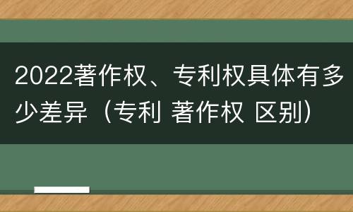 2022著作权、专利权具体有多少差异（专利 著作权 区别）