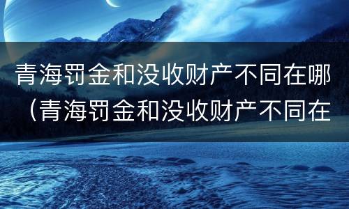 青海罚金和没收财产不同在哪（青海罚金和没收财产不同在哪缴纳）