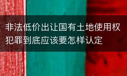 非法低价出让国有土地使用权犯罪到底应该要怎样认定
