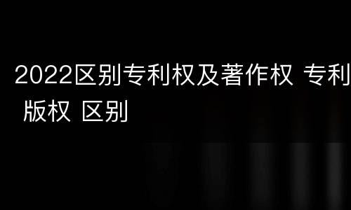 2022区别专利权及著作权 专利 版权 区别