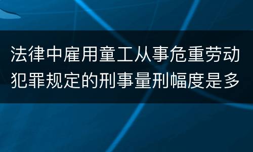 法律中雇用童工从事危重劳动犯罪规定的刑事量刑幅度是多少