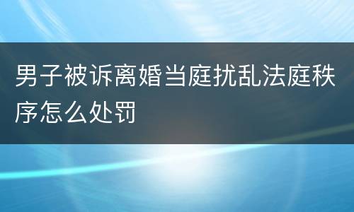 男子被诉离婚当庭扰乱法庭秩序怎么处罚