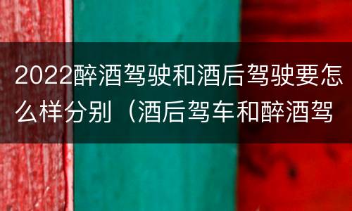 2022醉酒驾驶和酒后驾驶要怎么样分别（酒后驾车和醉酒驾驶）