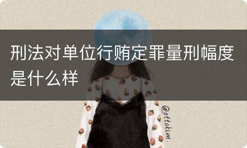 刑法对单位行贿定罪量刑幅度是什么样